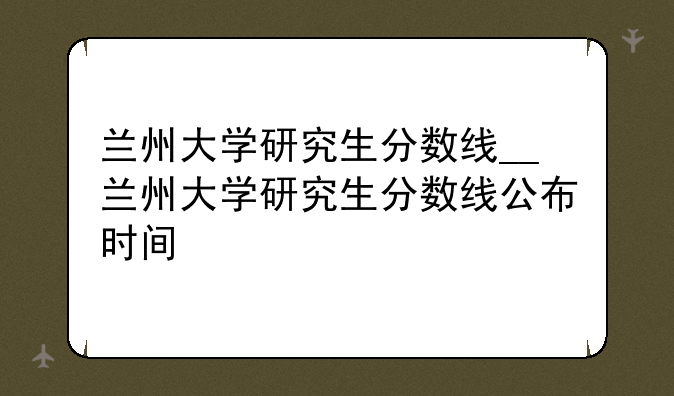 兰州大学研究生分数线__兰州大学研究生分数线公布时间