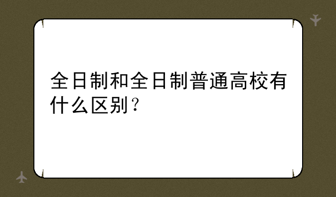 全日制和全日制普通高校有什么区别？