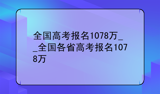 全国高考报名1078万__全国各省高考报名1078万