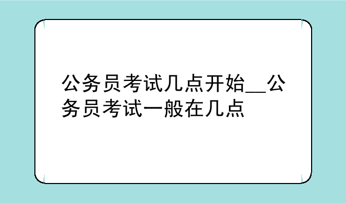 公务员考试几点开始__公务员考试一般在几点