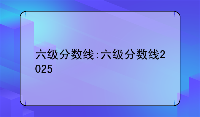 六级分数线:六级分数线2025