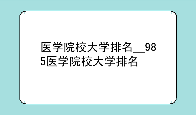医学院校大学排名__985医学院校大学排名