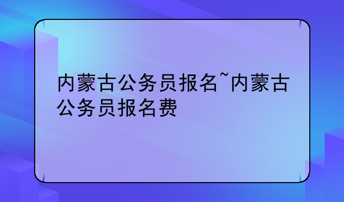内蒙古公务员报名~内蒙古公务员报名费